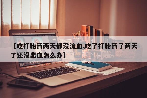 正品打胎药在线购买微信【吃打胎药两天都没流血,吃了打胎药了两天了还没出血怎么办】