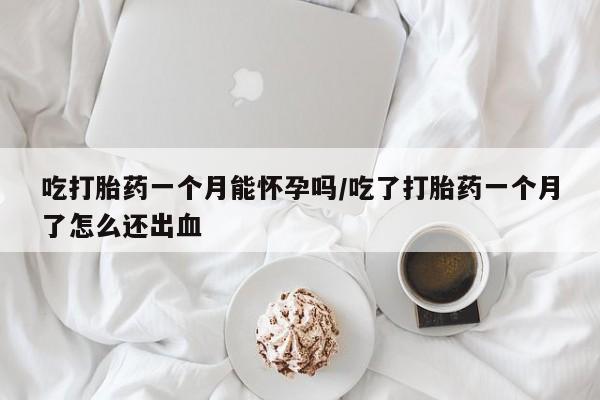 正品打胎药在线购买微信吃打胎药一个月能怀孕吗/吃了打胎药一个月了怎么还出血